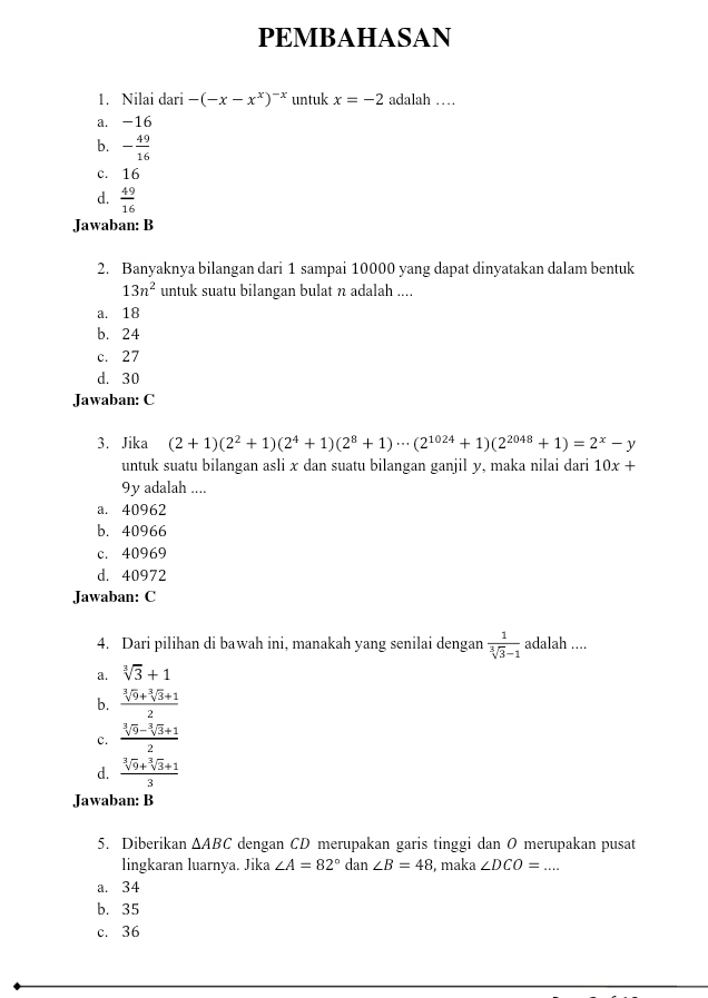 PEMBAHASAN
1. Nilai dari -(-x-x^x)^-x untuk x=-2 adalah …
a. -16
b. - 49/16 
c. 16
d.  49/16 
Jawaban: B
2. Banyaknya bilangan dari 1 sampai 10000 yang dapat dinyatakan dalam bentuk
13n^2 untuk suatu bilangan bulat n adalah ....
a. 18
b. 24
c. 27
d. 30
Jawaban: C
3. Jika (2+1)(2^2+1)(2^4+1)(2^8+1)·s (2^(1024)+1)(2^(2048)+1)=2^x-y
untuk suatu bilangan asli x dan suatu bilangan ganjil y, maka nilai dari 10x+
9y adalah ....
a. 40962
b. 40966
c. 40969
d. 40972
Jawaban: C
4. Dari pilihan di bawah ini, manakah yang senilai dengan  1/sqrt[3](3)-1  adalah ....
a. sqrt[3](3)+1
b.  (sqrt[3](9)+sqrt[3](3)+1)/2 
c.  (sqrt[3](9)-sqrt[3](3)+1)/2 
d.  (sqrt[3](9)+sqrt[3](3)+1)/3 
Jawaban: B
5. Diberikan △ ABC dengan CD merupakan garis tinggi dan O merupakan pusat
lingkaran luarnya. Jika ∠ A=82° dan ∠ B=48 , maka ∠ DCO=...
a. 34
b. 35
c. 36