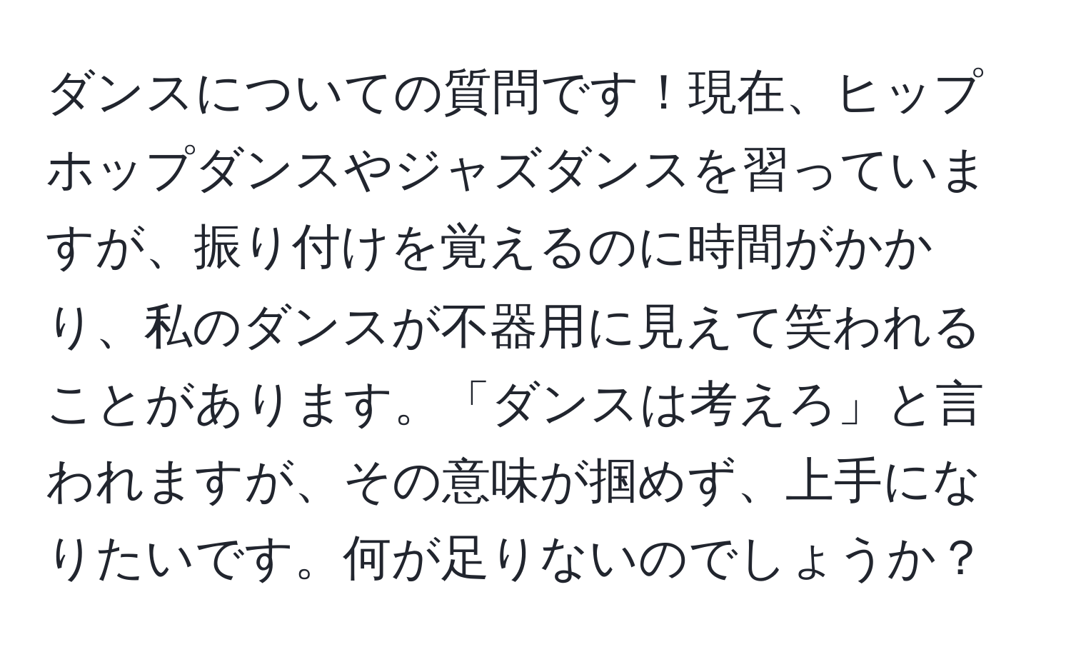 ダンスについての質問です！現在、ヒップホップダンスやジャズダンスを習っていますが、振り付けを覚えるのに時間がかかり、私のダンスが不器用に見えて笑われることがあります。「ダンスは考えろ」と言われますが、その意味が掴めず、上手になりたいです。何が足りないのでしょうか？