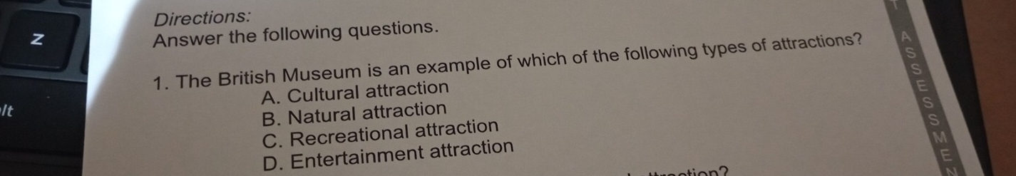 Directions:
z
Answer the following questions.
1. The British Museum is an example of which of the following types of attractions?
It A. Cultural attraction
B. Natural attraction
C. Recreational attraction
M
D. Entertainment attraction
E
a