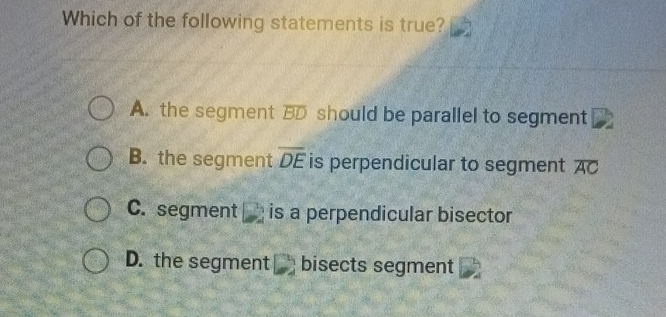 Which of the following statements is true?
A. the segment overline BD should be parallel to segment
B. the segment overline DE is perpendicular to segment overline AC
C. segment □ is a perpendicular bisector
D. the segment₹ bisects segment