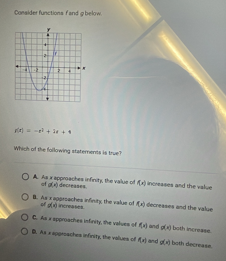 Consider functions fand g below.
g(x)=-x^2+2x+4
Which of the following statements is true?
A. As x approaches infinity, the value of f(x) increases and the value
of g(x) decreases.
B. As x approaches infinity, the value of f(x) decreases and the value
of g(x) increases.
C. As x approaches infinity, the values of f(x) and g(x) both increase.
D. As x approaches infinity, the values of f(x) and g(x) both decrease.