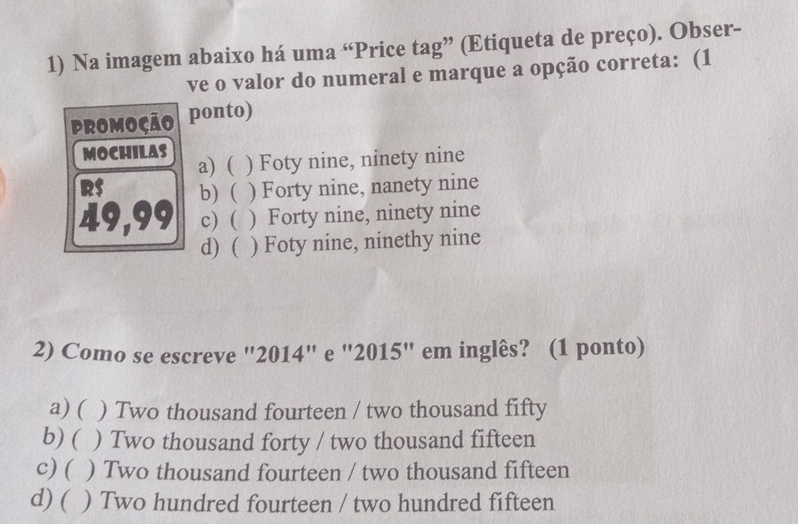 Na imagem abaixo há uma “Price tag” (Etiqueta de preço). Obser-
ve o valor do numeral e marque a opção correta: (1
PROMOÇÃO ponto)
MOCHILAS a) ( ) Foty nine, ninety nine
RS b) ( ) Forty nine, nanety nine
49,99 c) ( ) Forty nine, ninety nine
d) ( . ) Foty nine, ninethy nine
2) Como se escreve "2014" e "2015" em inglês? (1 ponto)
a) ( ) Two thousand fourteen / two thousand fifty
b) ( ) Two thousand forty / two thousand fifteen
c) ( ) Two thousand fourteen / two thousand fifteen
d) ( ) Two hundred fourteen / two hundred fifteen