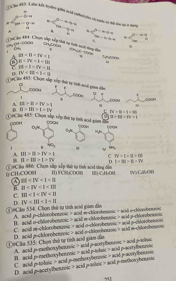 ①Câu 483: Liên kết hydro giữa acid carboxylic và nước có thể tồn tại ở đạng
O·s O-H
OH·s O-H
H
A.
B.
R
c?^O·s H-
①# Chọn s C_(OH·s H-O-H)^(Oto H-O-H) C.
CH₃ C H-COOH C H_3COOH
tứ tự tính acid tăng dẫn
D.
CH_3 u
A III (CH_3)_3C-COOH
C _5C O H
B. 11
N
C. III
D. IV
①#Câu 485: Chọn sắp xếp thứ tự id giảm dẫn
Cl
F
F
COOH COOH
A. III>II>IV>I
I
B. II>III>I>IV
C. IV>II>I>III
D II>III>IV>I
①#Câu 485: Chọn sắp xếp thứ tự tính acid giám dân
COOH
COOH
COOH
O_2N H_2N
1
IV NH_2
A. III>II>IV>I
C. IV>I>II>III
B. II>III>I>IV
D. I>III>II>IV
①#Câu 486: Chọn sắp xếp thứ tự tính acid tăng dẫn
I) C H_3COOH 11) FCH_2COOH II) C_2H_5OH IV) C₆H₅OH
a III
B. II
C. III
D. IV
①#Câu 534: Chọn thứ tự tính acid giảm dần
A. acid p-chlorobenzoic > acid m-chlorobenzoic > acid ø-chlorobenzoic
B. acid o-chlorobenzoic > acid m-chlorobenzoic > acid p-chlorobenzoic
C. acid m-chlorobenzoic > acid o-chlorobenzoic > acid p-chlorobenzoic
D. acid p-chlorobenzoic > acid o-chlorobenzoic > acid m-chlorobenzoic
①#Câu 535: Chọn thứ tự tính acid giảm dần
A. acid p-methoxybenzoic > acid p-acetylbenzoic > acid p-toluic
B. acid p-methoxybenzoic > acid p-toluic > acid p-acetylbenzoic
C. acid p-toluic > acid p-methoxybenzoic > acid p-acetylbenzoic
D. acid p-acetylbenzoic > acid p-toluic > acid p-methoxybenzoic
251