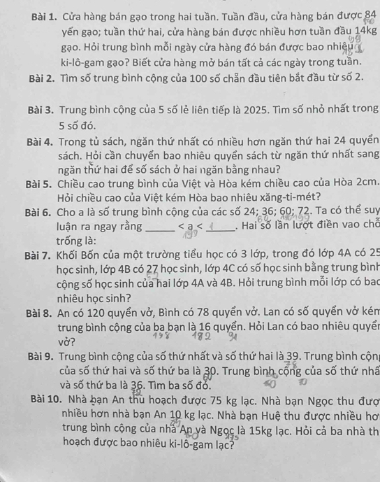 Cửa hàng bán gạo trong hai tuần. Tuần đầu, cửa hàng bán được 84
yến gạo; tuần thứ hai, cửa hàng bán được nhiều hơn tuần đầu 14kg
gạo. Hỏi trung bình mỗi ngày cửa hàng đó bán được bao nhiệu
ki-lô-gam gạo? Biết cửa hàng mở bán tất cả các ngày trong tuần.
Bài 2. Tìm số trung bình cộng của 100 số chẵn đầu tiên bắt đầu từ số 2.
Bài 3. Trung bình cộng của 5 số lẻ liên tiếp là 2025. Tìm số nhỏ nhất trong
5 số đó.
Bài 4. Trong tủ sách, ngăn thứ nhất có nhiều hơn ngăn thứ hai 24 quyển
sách. Hỏi cần chuyển bao nhiêu quyển sách từ ngăn thứ nhất sang
ngăn thứ hai để số sách ở hai ngăn bằng nhau?
Bài 5. Chiều cao trung bình của Việt và Hòa kém chiều cao của Hòa 2cm.
Hỏi chiều cao của Việt kém Hòa bao nhiêu xăng-ti-mét?
Bài 6. Cho a là số trung bình cộng của các số 24; 36; 60; 72. Ta có thể suy
luận ra ngay rằng _ _ . Hai số lần lượt điền vao chỗ
trống là:
Bài 7. Khối Bốn của một trường tiểu học có 3 lớp, trong đó lớp 4A có 25
học sinh, lớp 4B có 27 học sinh, lớp 4C có số học sinh bằng trung bình
cộng số học sinh của hai lớp 4A và 4B. Hỏi trung bình mỗi lớp có bao
nhiêu học sinh?
Bài 8. An có 120 quyển vở, Bình có 78 quyển vở. Lan có số quyển vở kém
trung bình cộng của ba bạn là 16 quyển. Hỏi Lan có bao nhiêu quyển
vở?
Bài 9. Trung bình cộng của số thứ nhất và số thứ hai là 39. Trung bình cộng
của số thứ hai và số thứ ba là 30. Trung bình cộng của số thứ nhâ
và số thứ ba là 36. Tìm ba số đỏ.
Bài 10. Nhà bạn An thu hoạch được 75 kg lạc. Nhà bạn Ngọc thu đượ
nhiều hơn nhà bạn An 10 kg lạc. Nhà bạn Huệ thu được nhiều hơ
trung bình cộng của nhà An và Ngọc là 15kg lạc. Hỏi cả ba nhà th
hoạch được bao nhiêu ki-lô-gam lạc?