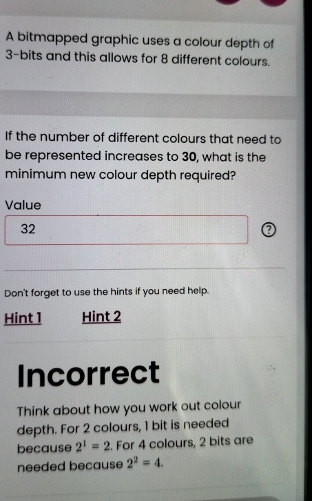 A bitmapped graphic uses a colour depth of
3 -bits and this allows for 8 different colours. 
If the number of different colours that need to 
be represented increases to 30, what is the 
minimum new colour depth required? 
Value
32
Don't forget to use the hints if you need help. 
Hint 1 Hint 2 
Incorrect 
Think about how you work out colour 
depth. For 2 colours, 1 bit is needed 
because 2^1=2. For 4 colours, 2 bits are 
needed because 2^2=4.