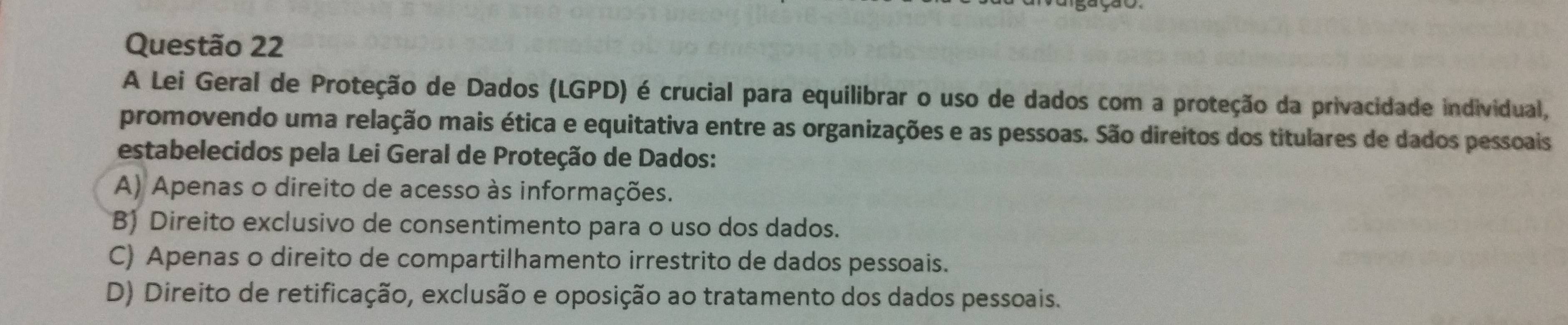 A Lei Geral de Proteção de Dados (LGPD) é crucial para equilibrar o uso de dados com a proteção da privacidade individual,
promovendo uma relação mais ética e equitativa entre as organizações e as pessoas. São direitos dos titulares de dados pessoais
estabelecidos pela Lei Geral de Proteção de Dados:
A) Apenas o direito de acesso às informações.
B) Direito exclusivo de consentimento para o uso dos dados.
C) Apenas o direito de compartilhamento irrestrito de dados pessoais.
D) Direito de retificação, exclusão e oposição ao tratamento dos dados pessoais.