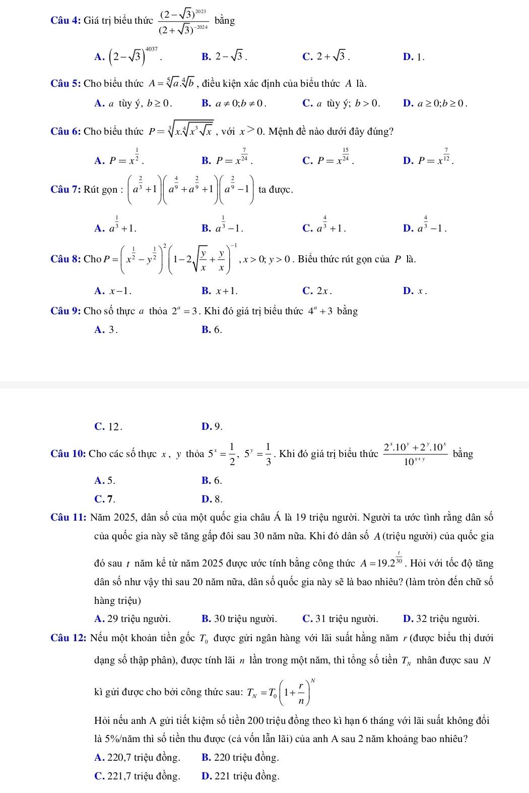 Giá trị biểu thức frac (2-sqrt(3))^2023(2+sqrt(3))^-2024 bằng
A. (2-sqrt(3))^4037. B. 2-sqrt(3). C. 2+sqrt(3). D. 1.
Câu 5: Cho biểu thức A=sqrt[5](a).sqrt[4](b) , điều kiện xác định của biểu thức A là.
A. a tùy ý, b≥ 0. B. a!= 0;b!= 0. C. a tùy ý; b>0. D. a≥ 0;b≥ 0.
Câu 6: Cho biểu thức P=sqrt[3](x.sqrt [4]x^3sqrt x), ,voix>0 1. Mệnh đề nào dưới đây đúng?
A. P=x^(frac 1)2. P=x^(frac 7)24. C. P=x^(frac 15)24. D. P=x^(frac 7)12.
B.
Câu 7: Rút gọn n:(a^(frac 2)3+1)(a^(frac 4)9+a^(frac 2)9+1)(a^(frac 2)9-1) ta được.
A. a^(frac 1)3+1. a^(frac 1)3-1. a^(frac 4)3+1. a^(frac 4)3-1.
B.
C.
D.
Câu 8: ChoP=(x^(frac 1)2-y^(frac 1)2)^2(1-2sqrt(frac y)x+ y/x )^-1,x>0;y>0. Biểu thức rút gọn của P là.
A. x-1. B. x+1. C. 2x . D. x .
Câu 9: Cho số thực # thỏa 2^a=3. Khi đó giá trị biểu thức 4^a+3 bằng
A. 3. B. 6.
C. 12. D. 9.
Câu 10: Cho các số thực x , y thoa5^x= 1/2 ,5^y= 1/3 . Khi đó giá trị biểu thức  (2^x.10^y+2^y.10^x)/10^(x+y)  bằng
A. 5. B. 6.
C. 7. D. 8.
Câu 11: Năm 2025, dân số của một quốc gia châu Á là 19 triệu người. Người ta ước tình rằng dân số
của quốc gia này sẽ tăng gấp đôi sau 30 năm nữa. Khi đó dân số A (triệu người) của quốc gia
đó sau # năm kể từ năm 2025 được ước tính bằng công thức A=19.2^(frac t)30. Hỏi với tốc độ tăng
dân số như vậy thì sau 20 năm nữa, dân số quốc gia này sẽ là bao nhiêu? (làm tròn đến chữ số
hàng triệu)
A. 29 triệu người. B. 30 triệu người. C. 31 triệu người. D. 32 triệu người.
Câu 12: Nếu một khoản tiền gốc T_0 được gửi ngân hàng với lãi suất hằng năm 7 (được biểu thị dưới
dạng số thập phân), được tính lãi n lần trong một năm, thì tổng số tiền T_N nhân được sau N
kì gửi được cho bởi công thức sau: T_N=T_0(1+ r/n )^N
Hỏi nếu anh A gửi tiết kiệm số tiền 200 triệu đồng theo kì hạn 6 tháng với lãi suất không đổi
là 5%/năm thì số tiền thu được (cả vốn lẫn lãi) của anh A sau 2 năm khoảng bao nhiêu?
A. 220,7 triệu đồng. B. 220 triệu đồng.
C. 221,7 triệu đồng. D. 221 triệu đồng.