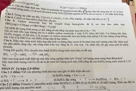 Cl_2(g)+PCl_3(g)
Từ 2. Cho các nhận định sau: Phân tử ammonia H_2(g)+I_2(g)leftharpoons 2HI(g)
là
lichửa liên kết cộng hóa trị; (2) là base
Bronsted trong nước; (3) là acid Bronsted trong nước (4) chứa nguyên từ N có số oxi hóa là -3. Sô nhân định đúng
Câu 3. Trong các chất sau đây: C_6H_12O_6,C_12H_22O_11,C_2H_2,eθ _3,∈ _8∈ θ _3 Số chất chất hữu cơ là
Câu 4. C_3H_8O có bao nhiêu công thức cầu tạo.
Câu 5. Carbon monoxide thay the oxygen trong hemoglobin đã bị oxi hóa theo phán ứng
HbO_2(aq)+CO(aq)leftharpoons HbCO(aq)+O_2(aq)
Tại nhiệt độ trung bình trong cơ thể, hằng số cân bằng của phản ứng trên là Kc=170.
Giả sử một hỗn hợp không khí bị ở nhiêm carbon monoxide ở mức 0.1% (theo thể tích). Coi không khi chứa
20.0% oxygen về thể tích, tỉ lệ oxygen và carbon monoxide hòa tan trong máu giống tỉ lệ của chủng trong không
khí. Cho tỉ lệ HbCO so với HbO_2 trong máu là bao nhiêu.
Câu 6. Hiện nay, mưa acid, hiệu ứng nhà kính và thứng tằng ozone là ba thảm họa môi trường toàn cầu. Mưa acid
tàn phá nhiều rừng cây, các công trình kiến trúc bằng đá và kim loại. Tác nhân chủ yết gây mưa acid là sulfur
dioxide.
Trong khí quyền, SO_2 chuyển hóa thành H_2SO_4 a trong nước mưa theo sơ đồ sau:
SO_2xrightarrow +O_2SO_3xrightarrow +H_2OH_2SO_4.
Một con mưa acid xuất hiện tại một khu công nghiệp diện tích 10km^2 với lượng mưa trung bình 80nm/km^2.
Hãy tính khối lượng CaCO_3 tổi đa bị ăn mòn bởi lượng acid trên, biết nồng độ của H_2SO_4 trong nước mưa là 2.10^((circ)^5M.
PHÀN IV. Tự luận (2,0 điểm)
Câu 1 (1 điểm) Viết các phương trình hóa học sau (ghi rõ điều kiện nếu có) :
a) N_2)+Cato
b) H_2SO_4loing+Cuto
c) SO_2+ ?to S+ ? d) H_2SO_4dicnong+ Fe_2(SO_4)_3+SO_2+
Câu 2 (1 điểm) Vitamin C (ascorbic acid) chứa 40,92% C, 4,58% H và 54,50% O về khối lượng. Hình sau đây là
phổ khối lượng của ascorbic acid: