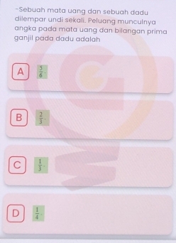 Sebuah mata uang dan sebuah dadu
dilempar undi sekali. Peluang munculnya
angka pada mata uang dan bilangan prima
ganjil pada dadu adalah
A  5/6 ·
B  2/3 .
C  1/3 
D  1/4 