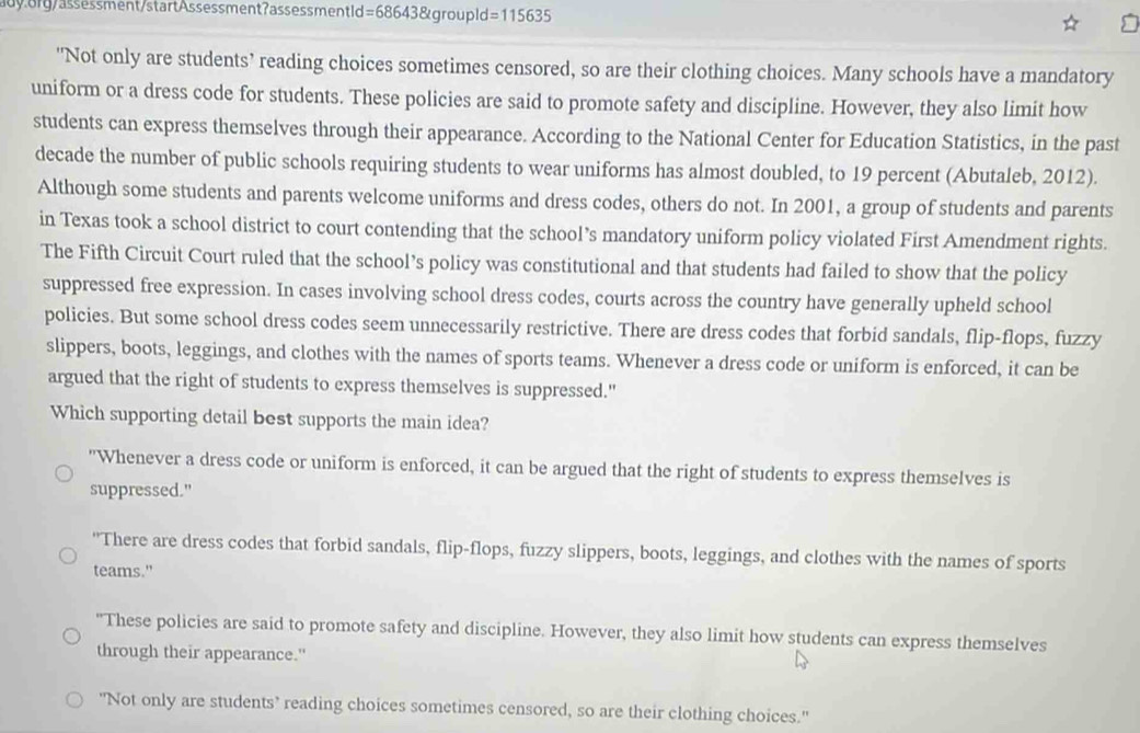 org / assessment/startAssessment?assessment id =686438 &grouple d =115635
"Not only are students’ reading choices sometimes censored, so are their clothing choices. Many schools have a mandatory
uniform or a dress code for students. These policies are said to promote safety and discipline. However, they also limit how
students can express themselves through their appearance. According to the National Center for Education Statistics, in the past
decade the number of public schools requiring students to wear uniforms has almost doubled, to 19 percent (Abutaleb, 2012).
Although some students and parents welcome uniforms and dress codes, others do not. In 2001, a group of students and parents
in Texas took a school district to court contending that the school’s mandatory uniform policy violated First Amendment rights.
The Fifth Circuit Court ruled that the school’s policy was constitutional and that students had failed to show that the policy
suppressed free expression. In cases involving school dress codes, courts across the country have generally upheld school
policies. But some school dress codes seem unnecessarily restrictive. There are dress codes that forbid sandals, flip-flops, fuzzy
slippers, boots, leggings, and clothes with the names of sports teams. Whenever a dress code or uniform is enforced, it can be
argued that the right of students to express themselves is suppressed."
Which supporting detail best supports the main idea?
"Whenever a dress code or uniform is enforced, it can be argued that the right of students to express themselves is
suppressed."
"There are dress codes that forbid sandals, flip-flops, fuzzy slippers, boots, leggings, and clothes with the names of sports
teams."
"These policies are said to promote safety and discipline. However, they also limit how students can express themselves
through their appearance."
"Not only are students’ reading choices sometimes censored, so are their clothing choices."