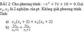 Cho phương trình: -x^2+7x+10=0. Gọi
x_1, x_2 là 2 nghiệm của pt. Không giải phương trình. 
Tỉnh: 
a) x_1(x_1+2)+x_2(x_2+2)
b) frac 2x_1x_2+2+frac 2x_2x_1+2