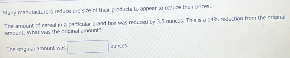 Many manufacturers reduce the size of their products to appear to reduce their prices. 
The amount of cereal in a particular brand box was reduced by 3.5 ounces. This is a 14% reduction from the original 
amount. What was the original amount? 
The original amount was ounces.