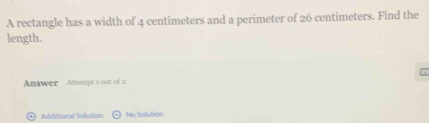 A rectangle has a width of 4 centimeters and a perimeter of 26 centimeters. Find the 
length. 
Answer Attempt 1 out of 2 
* Additional Solution No Solution