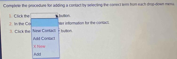 Complete the procedure for adding a contact by selecting the correct term from each drop-down menu. 
1. Click the button. 
2. In the Co hter information for the contact. 
3. Click the New Contact button. 
Add Contact 
X New 
Add