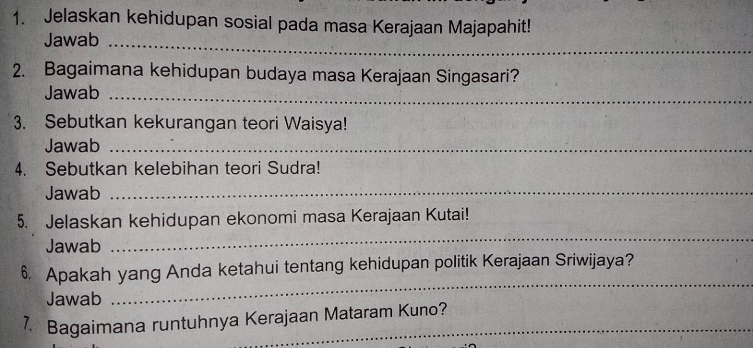 Jelaskan kehidupan sosial pada masa Kerajaan Majapahit! 
Jawab_ 
2. Bagaimana kehidupan budaya masa Kerajaan Singasari? 
Jawab_ 
3. Sebutkan kekurangan teori Waisya! 
Jawab_ 
4. Sebutkan kelebihan teori Sudra! 
Jawab_ 
5. Jelaskan kehidupan ekonomi masa Kerajaan Kutai! 
Jawab 
_ 
_ 
6. Apakah yang Anda ketahui tentang kehidupan politik Kerajaan Sriwijaya? 
Jawab 
7. Bagaimana runtuhnya Kerajaan Mataram Kuno?