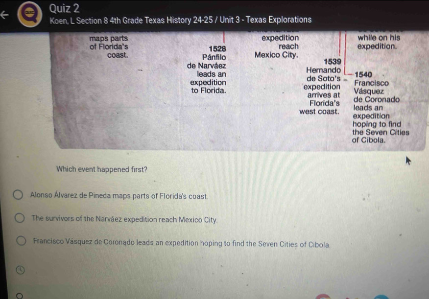 Koen, L Section 8 4th Grade Texas History 24-25 / Unit 3 - Texas Explorations
Which event happened first?
Alonso Álvarez de Pineda maps parts of Florida's coast.
The survivors of the Narváez expedition reach Mexico City.
Francisco Vásquez de Coronądo leads an expedition hoping to find the Seven Cities of Cibola.