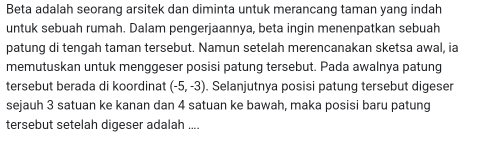 Beta adalah seorang arsitek dan diminta untuk merancang taman yang indah 
untuk sebuah rumah. Dalam pengerjaannya, beta ingin menenpatkan sebuah 
patung di tengah taman tersebut. Namun setelah merencanakan sketsa awal, ia 
memutuskan untuk menggeser posisi patung tersebut. Pada awalnya patung 
tersebut berada di koordinat (-5,-3). Selanjutnya posisi patung tersebut digeser 
sejauh 3 satuan ke kanan dan 4 satuan ke bawah, maka posisi baru patung 
tersebut setelah digeser adalah ....