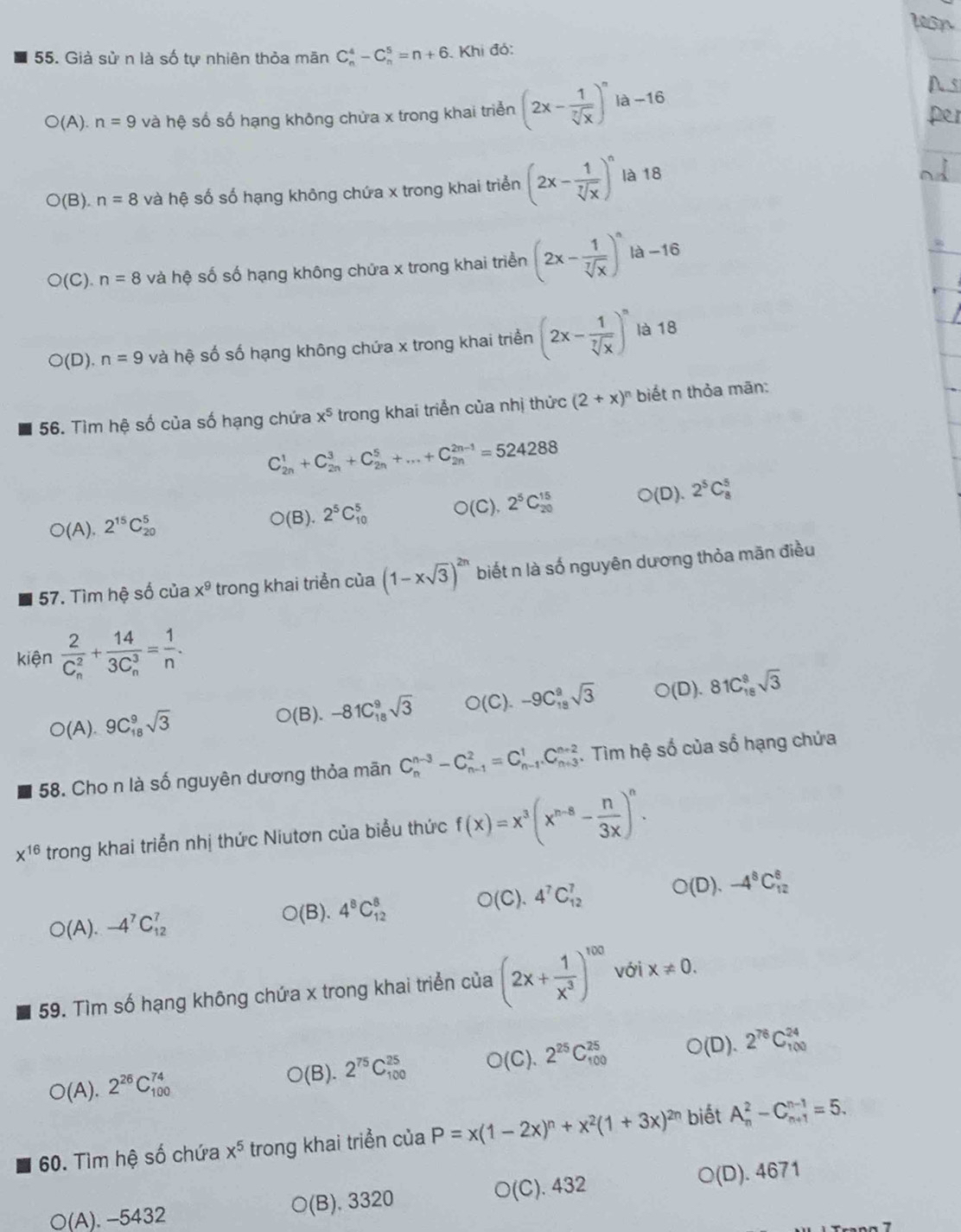 Già sử n là số tự nhiên thỏa mãn C_n^(4-C_n^5=n+6. Khi đó:
O(A).n=9 và hệ số số hạng không chửa x trong khai triển (2x-frac 1)sqrt[3](x))^n là-16
(E ) n=8 và hệ số số hạng không chứa x trong khai triển (2x- 1/sqrt[7](x) )^n là 18
[ C). n=8 và hệ số số hạng không chứa x trong khai triển (2x- 1/sqrt[7](x) )^n là -16
O(D) n=9 và hệ số số hạng không chứa x trong khai triển (2x- 1/sqrt[7](x) )^n là 18
56. Tìm hệ số của số hạng chứa x^5 trong khai triển của nhị thức (2+x)^n biết n thỏa mān:
C_(2n)^1+C_(2n)^3+C_(2n)^5+...+C_(2n)^(2n-1)=524288
○(A). 2^(15)C_(20)^5 O(B).2^5C_(10)^5 O(C),2^5C_(20)^(15) ○(D). 2^5C_8^(5
57. Tìm hệ số của x^9) trong khai triển của (1-xsqrt(3))^2n biết n là số nguyên dương thỏa mãn điều
kiện frac 2(C_n)^2+frac 14(3C_n)^3= 1/n .
O(A).9C_(18)^9sqrt(3)
O(B). -81C_(18)^9sqrt(3) O(C).-9C_(18)^2sqrt(3) O(D).81C_(18)^8sqrt(3)
58. Cho n là số nguyên dương thỏa mãn C_n^((n-3)-C_(n-1)^2=C_(n-1)^1.C_(n+3)^(n+2). Tìm hệ số của số hạng chứa
x^16) trong khai triển nhị thức Niutơn của biểu thức f(x)=x^3(x^(n-8)- n/3x )^n.
O(A).-4^7C_(12)^7 ○(B). 4^8C_(12)^8 O(C).4^7C_(12)^7 O(D).-4^8C_(12)^8
59. Tìm số hạng không chứa x trong khai triển của (2x+ 1/x^3 )^100 với x!= 0.
O( A ).2^(26)C_(100)^(74)
○(B). 2^(75)C_(100)^(25) O(C).2^(25)C_(100)^(25) ○(D). 2^(76)C_(100)^(24)
60. Tìm hệ số chứa x^5 trong khai triển của P=x(1-2x)^n+x^2(1+3x)^2n biết A_n^2-C_(n+1)^(n-1)=5.
○(A). -5432 ○(B). 3320 O(C). 432 ○(D). 4671