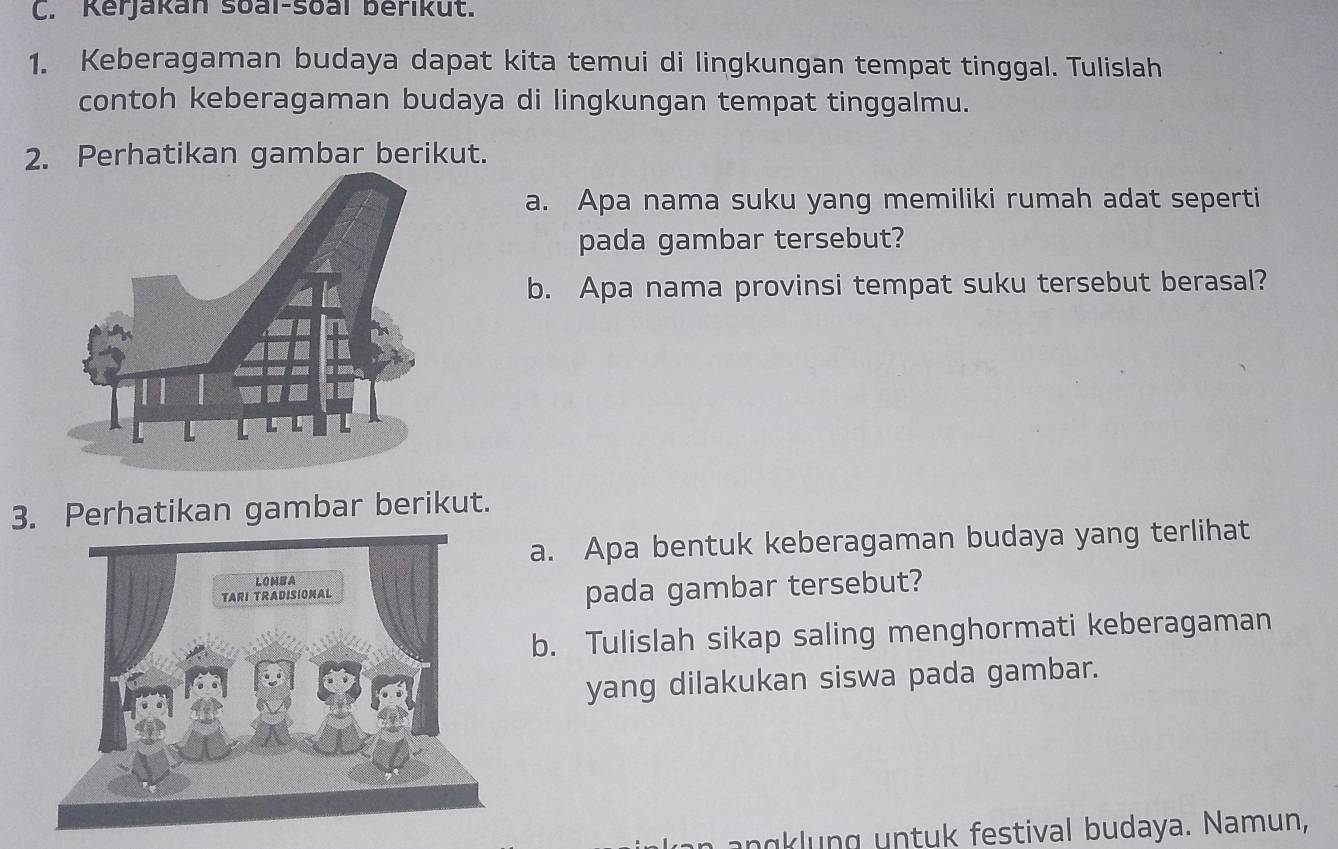 Kerjakan soai-soal berikut. 
1. Keberagaman budaya dapat kita temui di lingkungan tempat tinggal. Tulislah 
contoh keberagaman budaya di lingkungan tempat tinggalmu. 
2. Perhatikan gambar berikut. 
a. Apa nama suku yang memiliki rumah adat seperti 
pada gambar tersebut? 
b. Apa nama provinsi tempat suku tersebut berasal? 
3. Perhatikan gambar berikut. 
a. Apa bentuk keberagaman budaya yang terlihat 
pada gambar tersebut? 
b. Tulislah sikap saling menghormati keberagaman 
yang dilakukan siswa pada gambar. 
n anklung untuk festival budaya. Namun,