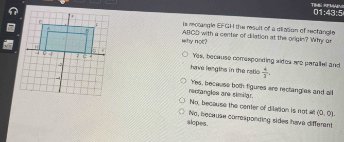 TIME REMAIN!
01:43:5
Is rectangle EFGH the result of a dilation of rectangle
ABCD with a center of dilation at the origin? Why or
why not?
Yes, because corresponding sides are parallel and
have lengths in the ratio  4/3 .
Yes, because both figures are rectangles and all
rectangles are similar.
No, because the center of dilation is not at (0,0).
No, because corresponding sides have different
slopes.