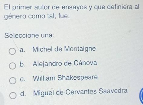 El primer autor de ensayos y que definiera al
género como tal, fue:
Seleccione una:
a. Michel de Montaigne
b. Alejandro de Cánova
c. William Shakespeare
d. Miguel de Cervantes Saavedra