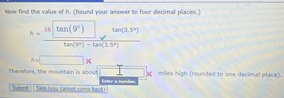 Now find the value of h. (Round your answer to four decimal places.)
h=frac 16□ tan (9°)tan (3.5°)tan (9°)-tan (3.5°)
happrox □ * ... 
Therefore, the mountain is about □ miles high (rounded to one decimal place). 
Enter a number 
Submit Skip (you cannot come back)