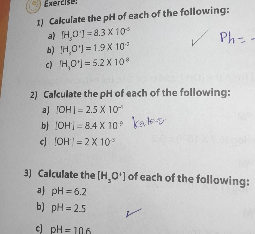 Calculate the pH of each of the following: 
a) [H_3O^+]=8.3* 10^(-5)
b) [H_3O^+]=1.9* 10^(-2)
c) [H_3O^+]=5.2* 10^(-8)
2) Calculate the pH of each of the following: 
a) [OH^-]=2.5* 10^(-4)
b) [OH^-]=8.4* 10^(-9)
c) [OH^-]=2* 10^(-3)
3) Calculate the [H_3O^+] of each of the following: 
a) pH=6.2
b) pH=2.5
c) pH=10.6