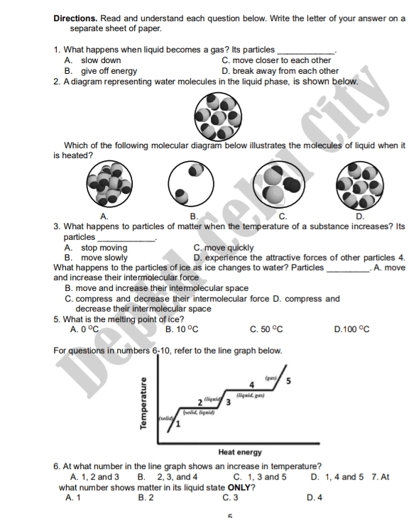 Directions. Read and understand each question below. Write the letter of your answer on a
separate sheet of paper.
1. What happens when liquid becomes a gas? Its particles_
A. slow down C. move closer to each other
B. give off energy D. break away from each other
2. A diagram representing water molecules in the liquid phase, is shown below.
Which of the following molecular diagram below illustrates the molecules of liquid when it
is heated ?
A.
B.
C. D.
3. What happens to particles of matter when the temperature of a substance increases? Its
particles_ .
A. stop moving C. move quickly
B. move slowly D. experience the attractive forces of other particles 4.
_
What happens to the particles of ice as ice changes to water? Particles . A. move
and increase their intermolecular force
B. move and increase their intermolecular space
C. compress and decrease their intermolecular force D. compress and
decrease their intermolecular space
5. What is the melting point of ice?
A. 0°C B. 10°C C. 50°C D. 100°C
For questions in numbers 6-10, refer to the line graph below.
(gas)
4 5
2^(th) ud 3 (liquid, gas)
(solid, liquid)
(solid) 1
Heat energy
6. At what number in the line graph shows an increase in temperature?
A. 1, 2 and 3 B. 2, 3, and 4 C. 1, 3 and 5 D. 1, 4 and 5 7. At
what number shows matter in its liquid state ONLY?
A. 1 B. 2 C. 3 D. 4