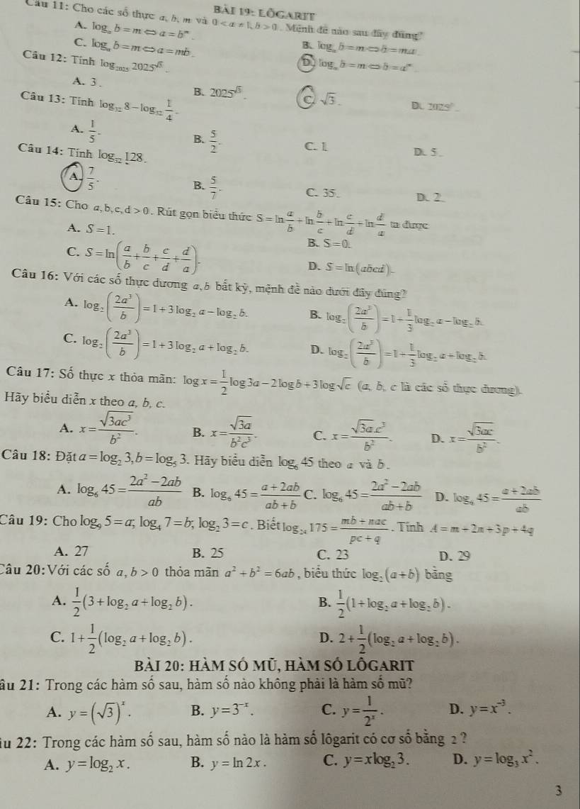 Lögarit
Câu 11: Cho các số thực a, bị m vàt 00 Mêni đe não sau đây đũng'
A. log _ab=mLeftrightarrow a=b^n.
C. log _ab=mLeftrightarrow a=mb.
B. log _ab=mLeftrightarrow b=ma
Cầu 12: Tính log _20252025^(sqrt(3)).
6 log _ab=mLeftrightarrow b=a^n
A. 3 .
Câu 13: Tính log _128-log _12 1/4 .
B. 2025^(sqrt(3)). a sqrt(3). DL 2025°
A.  1/5 -
B.  5/2 .
Câu 14: Tính log _32128.
C. 1 D. 5.
A.  7/5 -
B.  5/7 .
C. 35. D. 2
Câu 15: Cho a,b,c,d>0.  Rút gọn biểu thức S=ln  a/b +ln  b/c +ln  c/d +ln  d/a  tn đuợc
A. S=1.
C. S=ln ( a/b + b/c + c/d + d/a ).
B. S=0.
D. S=ln (abcd)-
Câu 16: Với các số thực dương 4,5 bắt kỳ, mệnh đề nào dưới đây đùng?
A. log _2( 2a^3/b )=1+3log _2a-log _2b. B. log _2( 2a^3/b )=1+ 1/3 log _2a-log _2b.
C. log _2( 2a^3/b )=1+3log _2a+log _2b. D. log _2( 2a^3/b )=1+ 1/3 log _2a+log _2b.
Câu 17: Số thực x thỏa mãn: log x= 1/2 log 3a-2log b+3log sqrt(c) (a, b, c là các số thực dương).
Hãy biểu diễn x theo a, b, c.
A. x= sqrt(3ac^3)/b^2 . B. x= sqrt(3a)/b^2c^3 . C. x= sqrt(3)ac^3/b^2 . D. x= sqrt(3ax)/b^2 .
Câu 18: Đặt a=log _23,b=log _53. Hãy biểu diễn log _645 theo a và b.
A. log _645= (2a^2-2ab)/ab  B. log _645= (a+2ab)/ab+b  C. log _645= (2a^2-2ab)/ab+b  D. log _445= (a+2ab)/ab 
Câu 19: Cho log _95=a;log _47=b;log _23=c. Biết log _24175= (mb+mac)/pc+q . Tính A=m+2n+3p+4q
A. 27 B. 25 C. 23 D. 29
Câu 20:Với các shat 0a,b>0 thỏa mãn a^2+b^2=6ab , biểu thức log _2(a+b) bàng
A.  1/2 (3+log _2a+log _2b).  1/2 (1+log _2a+log _2b).
B.
C. 1+ 1/2 (log _2a+log _2b). 2+ 1/2 (log _2a+log _2b).
D.
Bài 20: hàm số mũ, hàm số lỗgarit
ầu 21: Trong các hàm số sau, hàm số nào không phải là hàm shat O mū?
A. y=(sqrt(3))^x. B. y=3^(-x). C. y= 1/2^x . D. y=x^(-3).
iu 22: Trong các hàm shat osau , hàm shat o nào là hàm số lôgarit có cơ số bằng 2 ?
A. y=log _2x. B. y=ln 2x. C. y=xlog _23. D. y=log _3x^2.
3