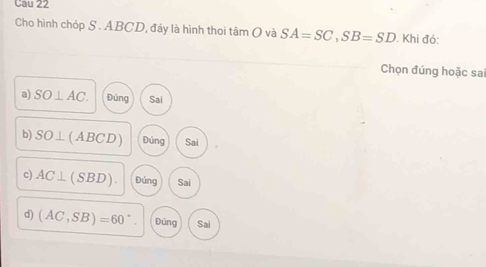 Cau 22
Cho hình chóp S . ABCD, đáy là hình thoi tamO và SA=SC, SB=SD. Khi đó:
Chọn đúng hoặc sai
a) SO⊥ AC. Đúng Sai
b) SO⊥ (ABCD) Đúng Sai
c) AC⊥ (SBD). Đúng Sai
d) (AC,SB)=60°. Đúng Sai