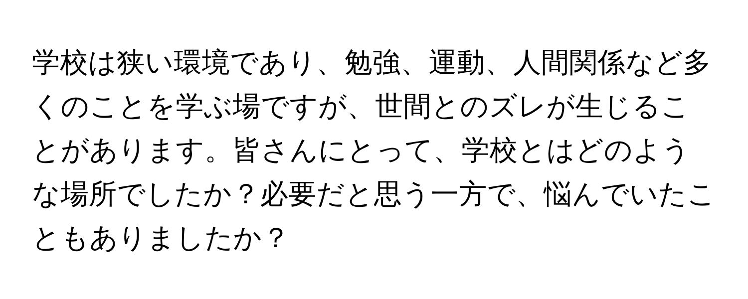 学校は狭い環境であり、勉強、運動、人間関係など多くのことを学ぶ場ですが、世間とのズレが生じることがあります。皆さんにとって、学校とはどのような場所でしたか？必要だと思う一方で、悩んでいたこともありましたか？