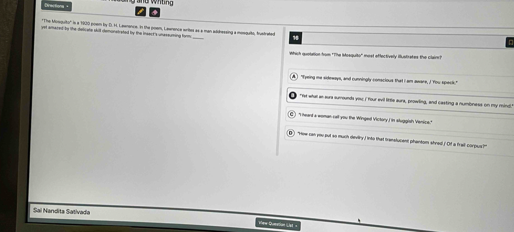 nd wrtin 
Directions =
"The Mosquito" is a 1920 poem by D. H. Lawrence. In the poem, Lawrence writes as a man addressing a mosquito, frustrated 16
yet amazed by the delicate skill demonstrated by the insect's unassuming form:
a
Which quotation from "The Mosquito" most effectively illustrates the clair?
A "Eyeing me sideways, and cunningly conscious that I am aware, / You speck."
"Yet what an aura surrounds you; / Your evil little aura, prowling, and casting a numbness on my mind."
C) "I heard a woman call you the Winged Victory / In sluggish Venice."
D "How can you put so much devilry / Into that translucent phantom shred / Of a frail corpus?"
Sai Nandita Sativada
Vilew Question List