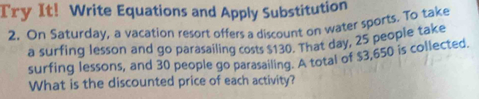 Try It! Write Equations and Apply Substitution 
2. On Saturday, a vacation resort offers a discount on water sports. To take 
a surfing lesson and go parasailing costs $130. That day, 25 people take 
surfing lessons, and 30 people go parasailing. A total of $3,650 is collected 
What is the discounted price of each activity?