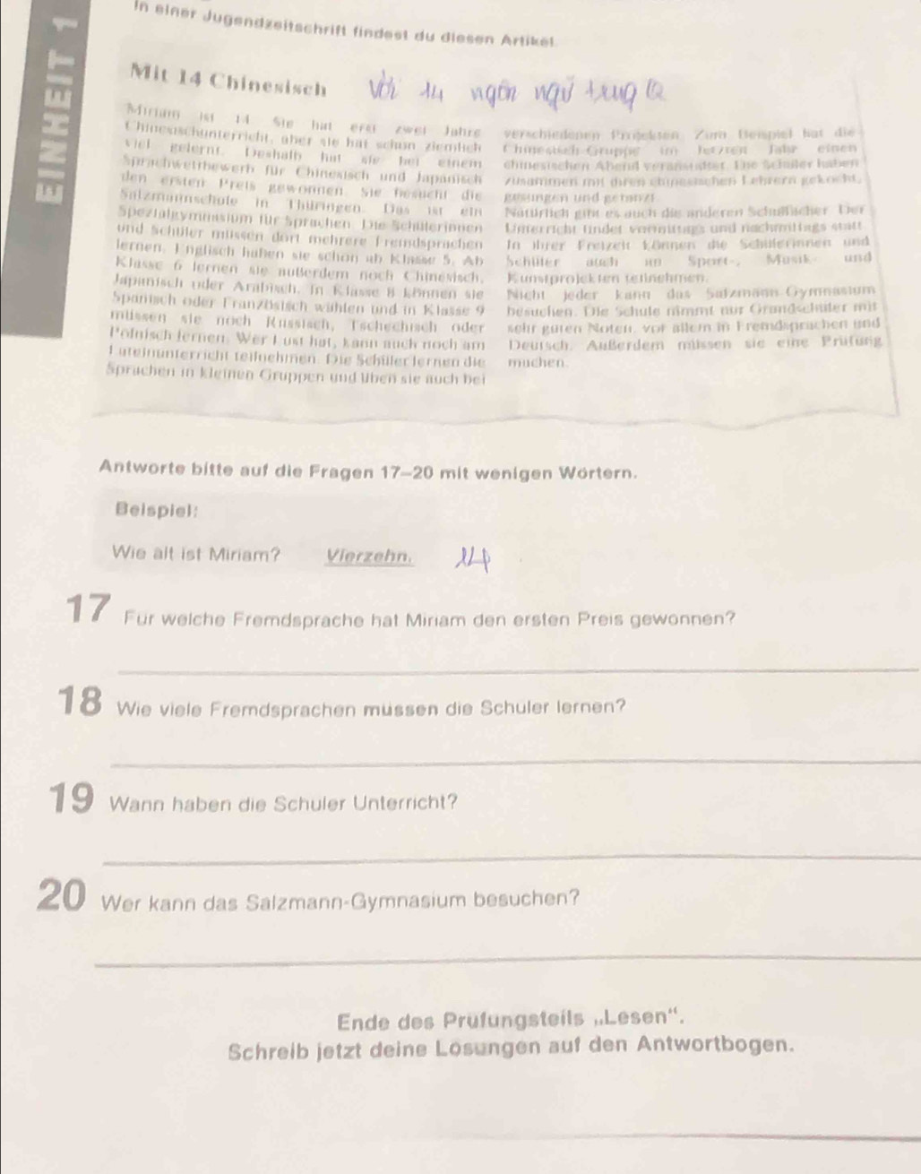 In einer Jugendzeitschrift findest du diesen Artikel.
D Mit 14 Chinesisch
n
Mirim ist 14 Sie hat ere zwei Jahre verschiedenen Prrjeksen Zum Deipiel bat die
Chinesischunterricht, aber sie hat schun ziemlich Chmesisch Gruppe in letzten Jahr einen
= viel gelernt. Deshalb hat sie ber einem chinesischen Abend veranstatter. Tie Schüßler haben
Sprachwettbewerb für Chinesisch und Japanisch Züsammen m)t dren ehnesichen Lehrern gekocht
den ersten  Preis gewonnen Sie besucht  die gesungen und getanzt
H Slzmaschufe in Thüringen. Das ist ein Natürlich gint es auch die anderen Schufscher Dier
Spezfaltymmasium für Sprachen 'Die Schüllerinnen ' Umerricht fndet vermittags und nachmmttags statt
und Schüler müssen dort mehrere Fremdsprachen In ihrer Freizeit können die Schülerinnen und
lernen. Englisch haßen sie schon ab Klasse 5. Ab Schiler auch in Sport, Musik and
Klisse 6 lernen sie außerdem noch Chinesisch. Kunstprojekten tetinehmen
Japinisch oder Arabisch. In Klasse 8 können sie Nacht'' jeder kann das ''Safzmann Gymnasium
Spanisch oder Französisch wählen und in Klasse 9 besuchen. Die Schule nimmt nur Grandschüter mit
missen' sie noch  Russisch,  Tschechisch oder sehr guren Noten, vor allem in Fremdsprachen und
Pofnisch lernen. Wer Lust hat, kann auch noch am Deutsch. Außerdem müssen sie eine Prutung
Lateinunterricht teilnehmen. Die Schüler lernen die muchen.
Sprachen in kleinen Gruppen und üben sie auch bei
Antworte bitte auf die Fragen 17-20 mit wenigen Wörtern.
Beispiel:
Wie alt ist Miriam? Vierzehn.
17 Für welche Fremdsprache hat Miriam den ersten Preis gewonnen?
_
18 Wie viele Fremdsprachen müssen die Schuler lernen?
_
19 Wann haben die Schuler Unterricht?
_
20 Wer kann das Salzmann-Gymnasium besuchen?
_
Ende des Prufungsteils „Lesen''.
Schreib jetzt deine Losungen auf den Antwortbogen.