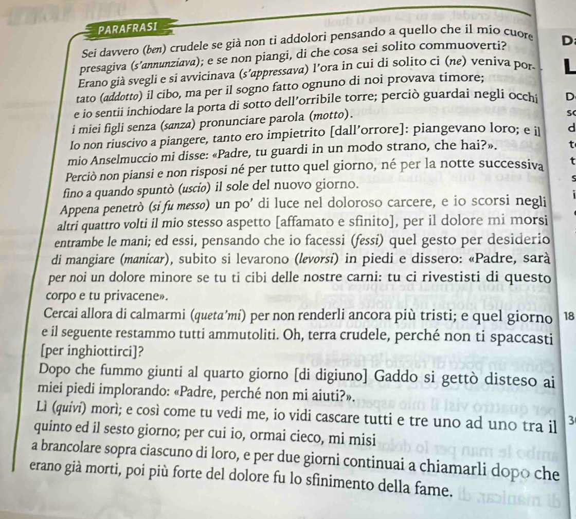 PARAFRASI
Sei davvero (bε) crudele se già non ti addolori pensando a quello che il mio cuore
presagiva (s’annunziava); e se non piangi, di che cosa sei solito commuoverti?
D
Erano già svegli e si avvicinava (s’appressava) l’ora in cui di solito ci (nε) veniva por
L
tato (addotto) il cibo, ma per il sogno fatto ognuno di noi provava timore;
e io sentii inchiodare la porta di sotto dell’orribile torre; perciò guardai negli occhi D
i miei figli senza (sanza) pronunciare parola (motto).
Io non riuscivo a piangere, tanto ero impietrito [dall’orrore]: piangevano loro; e il d
mio Anselmuccio mi disse: «Padre, tu guardi in un modo strano, che hai?».
t
Perciò non piansi e non risposi né per tutto quel giorno, né per la notte successiva t
fino a quando spuntò (usci) il sole del nuovo giorno.
Appena penetrò (si fu messo) un po’ di luce nel doloroso carcere, e io scorsi negli
altri quattro volti il mio stesso aspetto [affamato e sfinito], per il dolore mi morsi
entrambe le mani; ed essi, pensando che io facessi (fessi) quel gesto per desiderio
di mangiare (manicar), subito si levarono (levorsi) in piedi e dissero: «Padre, sarà
per noi un dolore minore se tu ti cibi delle nostre carni: tu ci rivestisti di questo
corpo e tu privacene».
Cercai allora di calmarmi (queta’mi) per non renderli ancora più tristi; e quel giorno 18
e il seguente restammo tutti ammutoliti. Oh, terra crudele, perché non ti spaccasti
[per inghiottirci]?
Dopo che fummo giunti al quarto giorno [di digiuno] Gaddo si gettò disteso ai
miei piedi implorando: «Padre, perché non mi aiuti?».
Lì (quiví) morì; e così come tu vedi me, io vidi cascare tutti e tre uno ad uno tra il 3
quinto ed il sesto giorno; per cui io, ormai cieco, mi misi
a brancolare sopra ciascuno di loro, e per due giorni continuai a chiamarli dopo che
erano già morti, poi più forte del dolore fu lo sfinimento della fame.