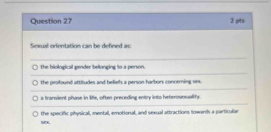 Sexual orientation can be defined as:
the biological gender belonging to a person.
the profound attitudes and beliefs a person harbors concerning sex.
a transient phase in life, often preceding entry into heterosexuality.
the specific physical, mental, emotional, and sexual attractions towards a particular
sex.