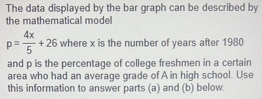 The data displayed by the bar graph can be described by 
the mathematical model
p= 4x/5 +26 where x is the number of years after 1980
and p is the percentage of college freshmen in a certain 
area who had an average grade of A in high school. Use 
this information to answer parts (a) and (b) below.