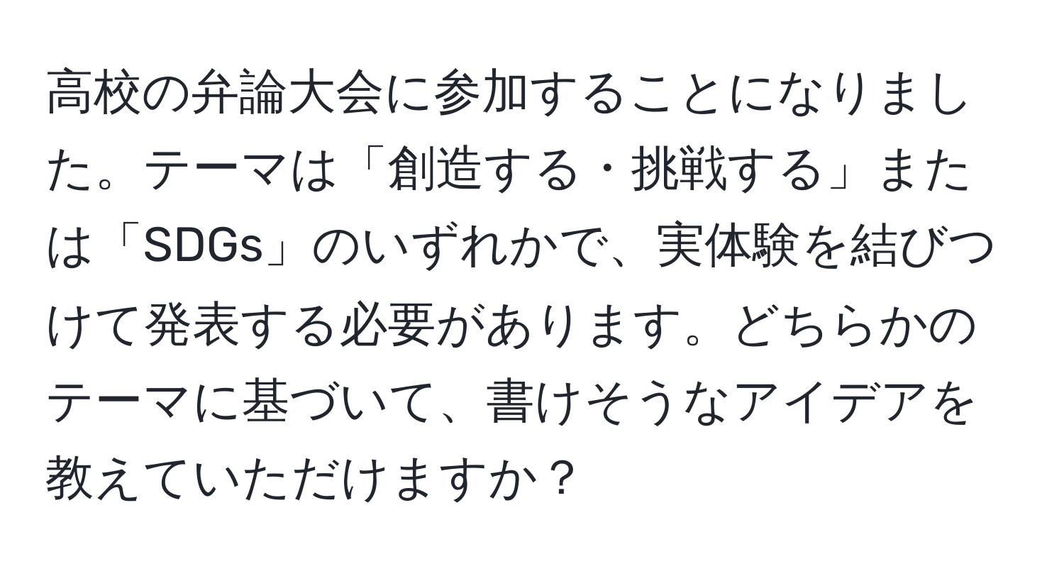 高校の弁論大会に参加することになりました。テーマは「創造する・挑戦する」または「SDGs」のいずれかで、実体験を結びつけて発表する必要があります。どちらかのテーマに基づいて、書けそうなアイデアを教えていただけますか？