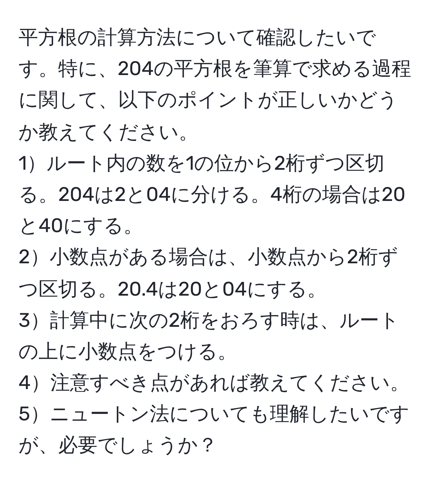 平方根の計算方法について確認したいです。特に、204の平方根を筆算で求める過程に関して、以下のポイントが正しいかどうか教えてください。  
1ルート内の数を1の位から2桁ずつ区切る。204は2と04に分ける。4桁の場合は20と40にする。  
2小数点がある場合は、小数点から2桁ずつ区切る。20.4は20と04にする。  
3計算中に次の2桁をおろす時は、ルートの上に小数点をつける。  
4注意すべき点があれば教えてください。  
5ニュートン法についても理解したいですが、必要でしょうか？