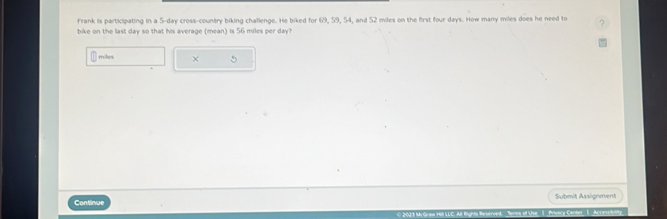 Frank is participating in a 5-day cross-country biking challenge. He biked for 69, 59, 54, and 52 miles on the first four days. How many miles does he need to 
bike on the last day so that his average (mean) is 56 miles per day?
miles
X 
Continue Submit Assignment 
* 2023 McGraw Hill LLC. All Rights Reserved. Terms of Use 1 Privacy Center