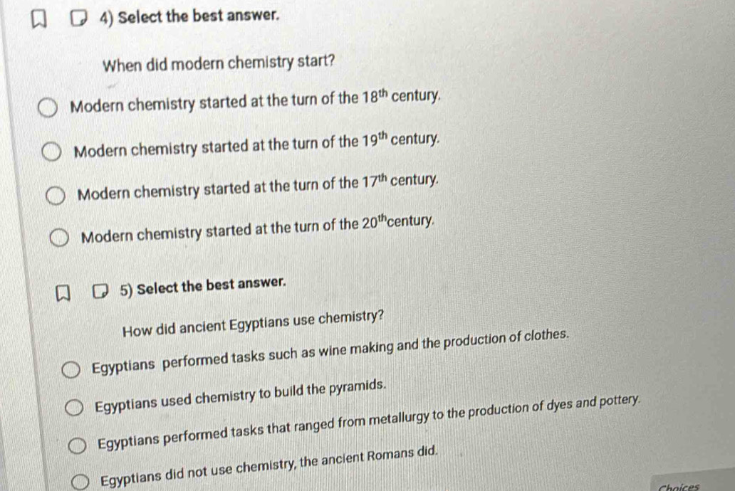 Select the best answer.
When did modern chemistry start?
Modern chemistry started at the turn of the 18^(th) century.
Modern chemistry started at the turn of the 19^(th) century.
Modern chemistry started at the turn of the 17^(th) century.
Modern chemistry started at the turn of the 20^(th) century.
5) Select the best answer.
How did ancient Egyptians use chemistry?
Egyptians performed tasks such as wine making and the production of clothes.
Egyptians used chemistry to build the pyramids.
Egyptians performed tasks that ranged from metallurgy to the production of dyes and pottery.
Egyptians did not use chemistry, the ancient Romans did.