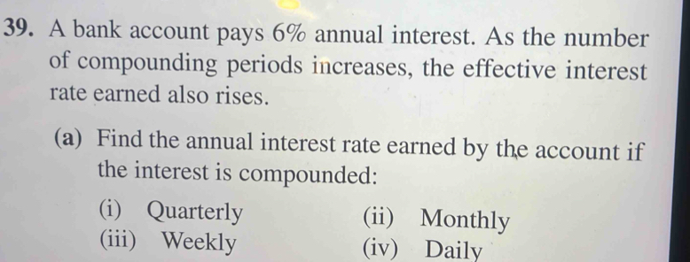 A bank account pays 6% annual interest. As the number 
of compounding periods increases, the effective interest 
rate earned also rises. 
(a) Find the annual interest rate earned by the account if 
the interest is compounded: 
(i) Quarterly (ii) Monthly 
(iii) Weekly (iv) Daily