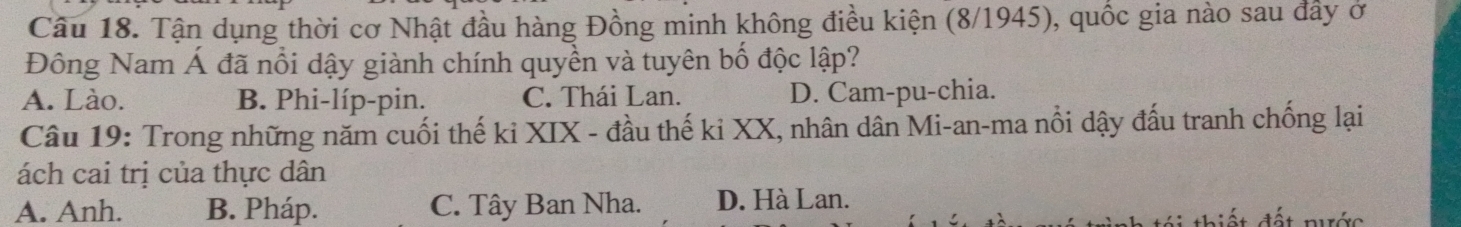 Tận dụng thời cơ Nhật đầu hàng Đồng minh không điều kiện (8/1945), quốc gia nào sau đầy ở
Đông Nam Á đã nổi dậy giành chính quyền và tuyên bố độc lập?
A. Lào. B. Phi-líp-pin. C. Thái Lan. D. Cam-pu-chia.
Câu 19: Trong những năm cuối thế ki XIX - đầu thế ki XX, nhân dân Mi-an-ma nổi dậy đấu tranh chống lại
ách cai trị của thực dân
A. Anh. B. Pháp. C. Tây Ban Nha. D. Hà Lan.
á i thiết đất nước