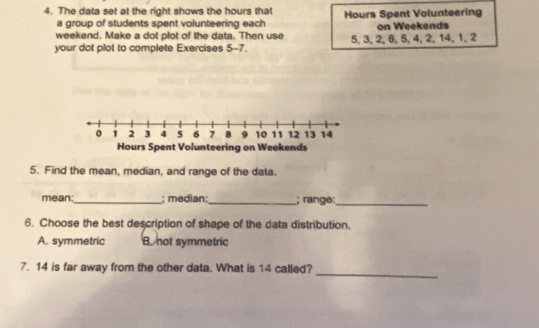 The data set at the right shows the hours that Hours Spent Volunteering
a group of students spent volunteering each
weekend. Make a dot plot of the data. Then use on Weekends
your dot plot to complete Exercises 5-7. 5, 3, 2, 6, 5, 4, 2, 14, 1, 2
5. Find the mean, median, and range of the data.
mean:_ ; median:_ ; range:_
6. Choose the best description of shape of the data distribution.
A. symmetric B not symmetric
_
7. 14 is far away from the other data. What is 14 called?