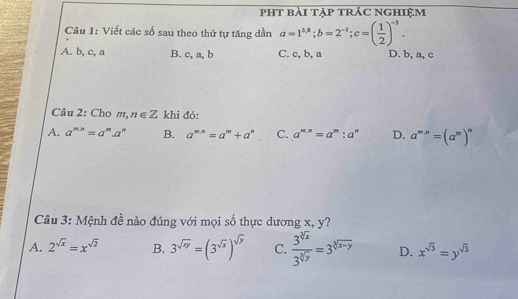 PHT bàI tẠP tRÁC NGHIệM
Câu 1: Viết các số sau theo thứ tự tăng dần a=1^(3.8); b=2^(-1); c=( 1/2 )^-3.
A. b, c, a B. c, a, b C. c, b, a D. b, a, c
Câu 2: Cho m,n∈ Z khi đó:
A. a^(m.n)=a^m.a^n B. a^(m.n)=a^m+a^n C. a^(m.n)=a^m:a^n D. a^(m.n)=(a^m)^n
Câu 3: Mệnh đề nào đúng với mọi số thực dương x, y?
A. 2^(sqrt(x))=x^(sqrt(2)) B. 3^(sqrt(xy))=(3^(sqrt(x)))^sqrt(y) C.  3^(sqrt[3](x))/3^(sqrt[3](y)) =3^(sqrt[3](x-y)) D. x^(sqrt(3))=y^(sqrt(3))