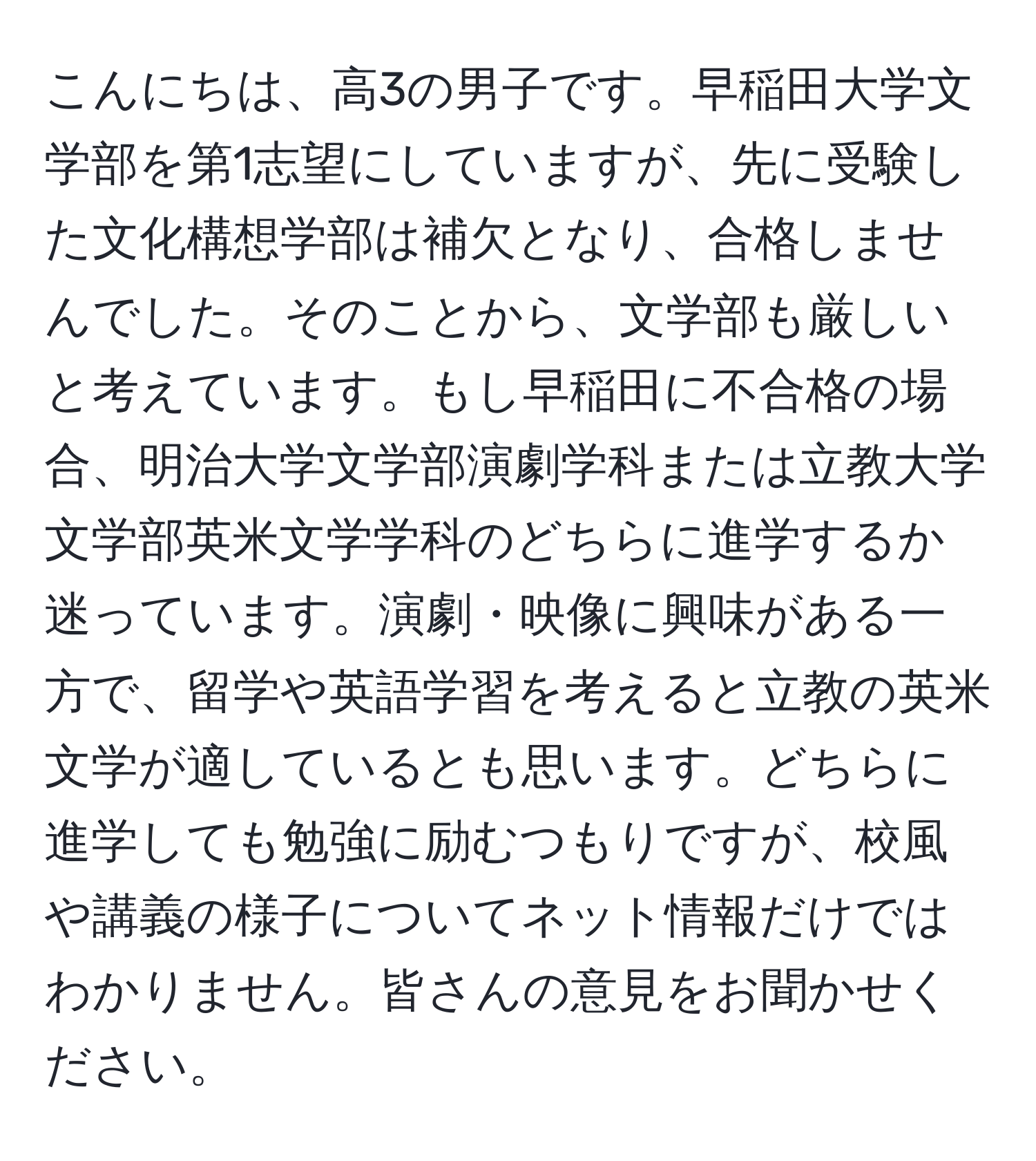 こんにちは、高3の男子です。早稲田大学文学部を第1志望にしていますが、先に受験した文化構想学部は補欠となり、合格しませんでした。そのことから、文学部も厳しいと考えています。もし早稲田に不合格の場合、明治大学文学部演劇学科または立教大学文学部英米文学学科のどちらに進学するか迷っています。演劇・映像に興味がある一方で、留学や英語学習を考えると立教の英米文学が適しているとも思います。どちらに進学しても勉強に励むつもりですが、校風や講義の様子についてネット情報だけではわかりません。皆さんの意見をお聞かせください。