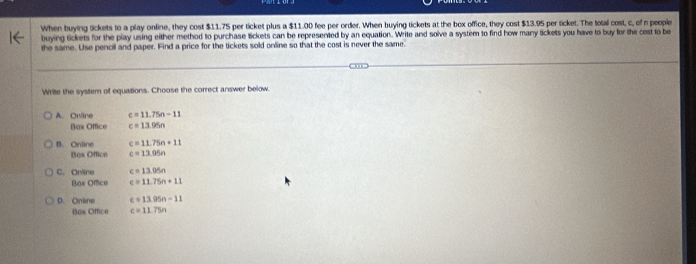 When buying tickets to a play online, they cost $11.75 per ticket plus a $11.00 fee per order. When buying tickets at the box office, they cost $13.95 per ticket. The total cost, c, of n people
buying tickets for the play using either method to purchase tickets can be represented by an equation. Write and solve a system to find how many tickets you have to buy for the cost to be
the same. Use pencil and paper. Find a price for the tickets sold online so that the cost is never the same.
Write the system of equations. Choose the correct answer below.
A. Online c=11.75n-11
Box Office c=13.95n
B. Online c=11.75n+11
Box Office c=13.95n
C. Online c=13.95n
Box Office c=11.75n+11
D. Online c=13.95n-11
Box Office c=11.75n