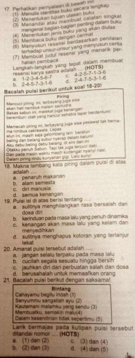 Perhatikan pernyataan di bawah ini!
(1) Menulis identitas buku secara lengkap
(2) Menentukan tujuan uiasan buku
(3) Menandai atau membuat catatan singkat
mengenai bagian-bagian penting dalam buku
(4) Menentukan jenis buku yang akan diulas
(5) Membaca buku dengan cermat
(6) Menyusun resensi berdasarkan penilaian
terhadap unsur-unsur yang menyusun cerita
(7) Membuat judul resensi yang menarik per-
hatian pembaca
Langkah-langkah yang tepat dalam membuat
resensi karya sastra adalah .... (HOTS)
a. 1-2-3-4-5-6-7 c. 4-2-5-7-1-3-6
b. 2-4-5-7-3-1-6 d. 2-4-7-5-3-1-6
Bacalah puisi berikut untuk soal 18-20!
Piring
Mencuci piring ini, terbayang juga sisa
akan hati nembus malam samudra.
Bekas sabun ini, melekat juga kenangan
berembun: otak yang hancur sehabis lapar berdentum!
Memecah piring ini, terbayang juga sisa pesawat tak berna-
ma nimbus cakrawala. Lepas
alun ini, masih saja gelombang lain beralun
beling dan belang subur nyerap dalam belum!
Aku debu beling debu belang, di sini dan ini
Otakku penuh Šabun. Tapi tak juga tercuci daki.
Dan pada mesin waktu masih kudengar nyanyi nasi
Dalam piring rindu kunyahan gigi. Laiu suny
18. Makna lambang kata piring dalam puisi di atas
adalah ....
a. penaruh makanan
b. alam semesta
c. diri manusia
d. semua kenangan
19. Puisi isi di atas berisi tentang
a. sulitnya menghilangkan rasa bersalah dan
dosa diri
b. kerinduan pada masa lalu yang penuh dinamika
c. kenangan akan masa lalu yang kelam dan
menyedihkan
d. sulitnya menghapus kotoran yang terianjur
lekat
20. Amanat puisi tersebut adalah ....
a. jangan selalu terpaku pada masa lalu
b. cucilah segala sesuatu hingga bersih
c. jauhkan diri dari perbuatan salah dan dosa
d. berusahalah untuk memaafkan orang
21. Bacalah puisi berikut dengan saksama!
Bintang
Cahayamu begitu indah (1)
Senyummu sangatiah ayu (2)
Kautemani malamku yang sendu (3)
Membuatku, semakin malu(4)
Dalam kesendirian tidak sepertimu (5)
Larik bermajas pada kutipan puisi tersebut
ditandai nomor .... (HOTS)
a. (1) dan (2) c. (3) dan (4)
b. (2) dan (3) d. (4) dan (5)