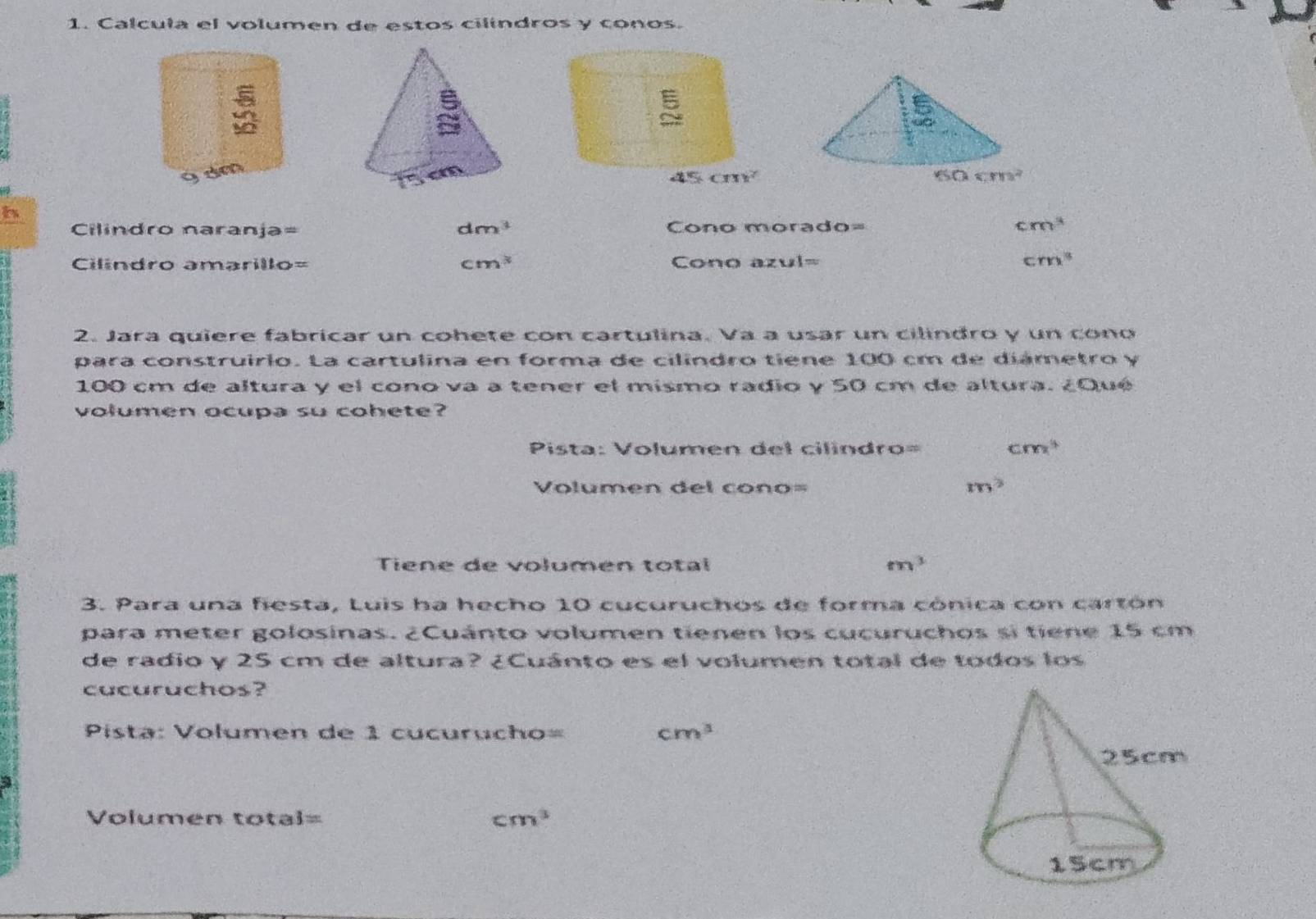 Calcula el volumen de estos cilíndros y conos.
dm
b
dm^3
Cilindro naranja= Cono morado= cm^3
Cilindro amarillo= cm^3 Cono azul= cm^3
2. Jara quiere fabricar un cohete con cartulina. Va a usar un cilindro y un cono
para construirio. La cartulina en forma de cilíndro tiene 100 cm de diámetro y
100 cm de altura y el cono va a tener el mismo radio y 50 cm de altura. ¿Qué
volumen ocupa su cohete?
Pista: Volumen del cilindro= cm^3
Volumen del cono= m^2
Tiene de volumen total m^3
3. Para una fiesta, Luis ha hecho 10 cucuruchos de forma cónica con cartón
para meter golosinas. ¿Cuánto volumen tienen los cucuruchos si tiene 15 cm
de radio y 25 cm de altura? ¿Cuánto es el volumen total de todos los
cucuruchos?
Pista: Volumen de 1 cucurucho= cm^3
Volumen total= cm^3