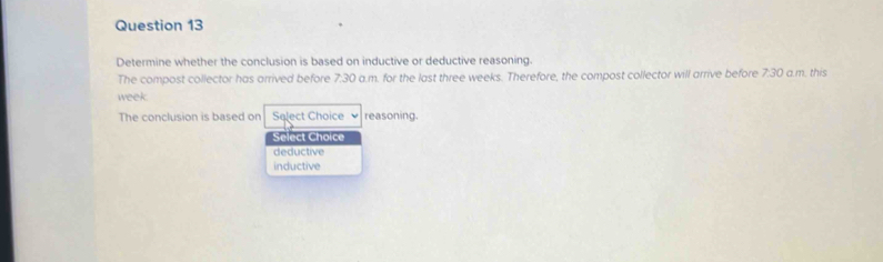 Determine whether the conclusion is based on inductive or deductive reasoning.
The compost collector has arrived before 7:30 a.m. for the last three weeks. Therefore, the compost collector will arrive before 7:30 a.m. this
week
The conclusion is based on Salect Choice reasoning.
Select Choice
deductive
inductive